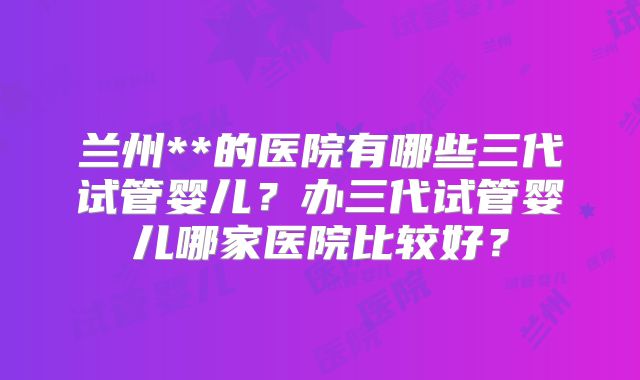兰州**的医院有哪些三代试管婴儿？办三代试管婴儿哪家医院比较好？