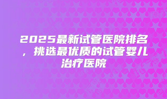 2025最新试管医院排名,挑选最优质的试管婴儿治疗医院
