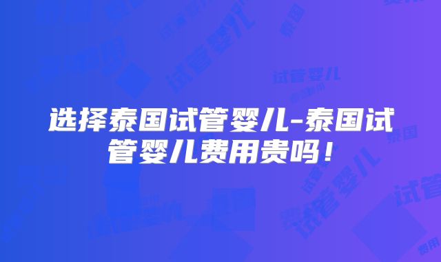 选择泰国试管婴儿-泰国试管婴儿费用贵吗！