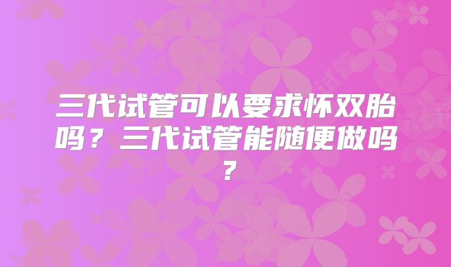 三代试管可以要求怀双胎吗?三代试管能随便做吗?