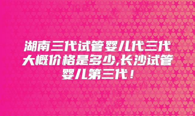 湖南三代试管婴儿代三代大概价格是多少,长沙试管婴儿第三代！