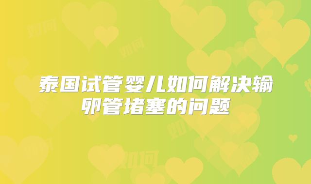 泰国试管婴儿如何解决输卵管堵塞的问题