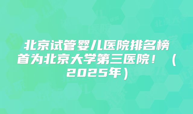 北京试管婴儿医院排名榜首为北京大学第三医院！（2025年）