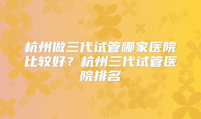 杭州做三代试管哪家医院比较好？杭州三代试管医院排名