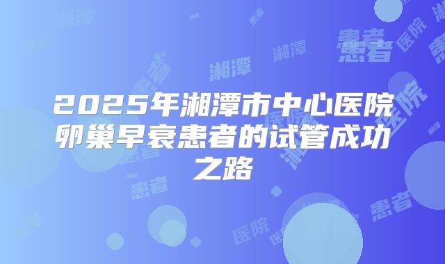2025年湘潭市中心医院卵巢早衰患者的试管成功之路