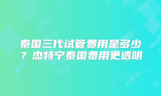 泰国三代试管费用是多少？杰特宁泰国费用更透明
