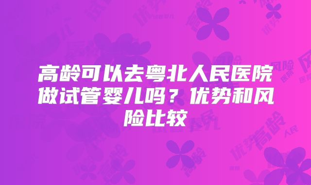 高龄可以去粤北人民医院做试管婴儿吗？优势和风险比较