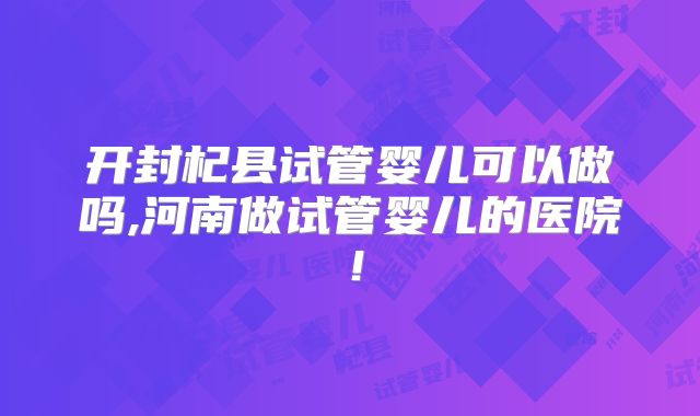 开封杞县试管婴儿可以做吗,河南做试管婴儿的医院！