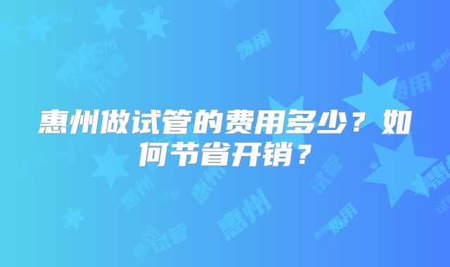 惠州做试管的费用多少？如何节省开销？