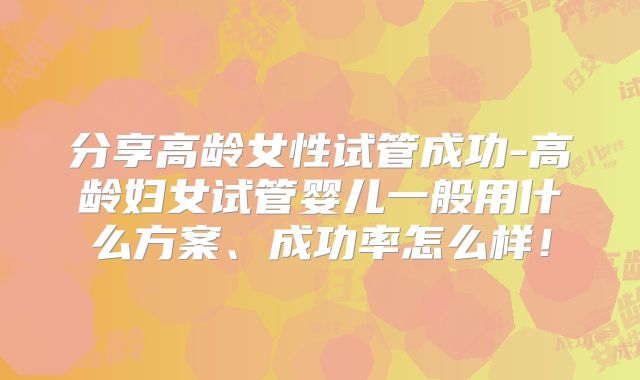 分享高龄女性试管成功-高龄妇女试管婴儿一般用什么方案、成功率怎么样！