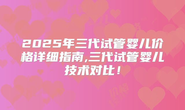 2025年三代试管婴儿价格详细指南,三代试管婴儿技术对比！