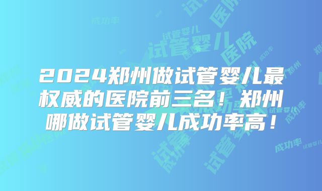 2024郑州做试管婴儿最权威的医院前三名！郑州哪做试管婴儿成功率高！