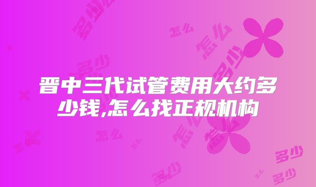 晋中三代试管费用大约多少钱,怎么找正规机构