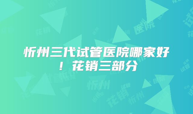 忻州三代试管医院哪家好！花销三部分