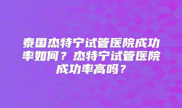 泰国杰特宁试管医院成功率如何？杰特宁试管医院成功率高吗？