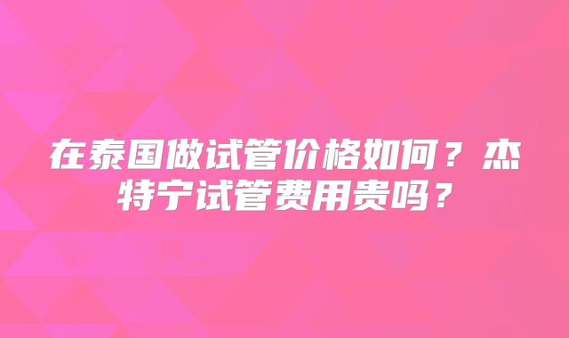 在泰国做试管价格如何？杰特宁试管费用贵吗？