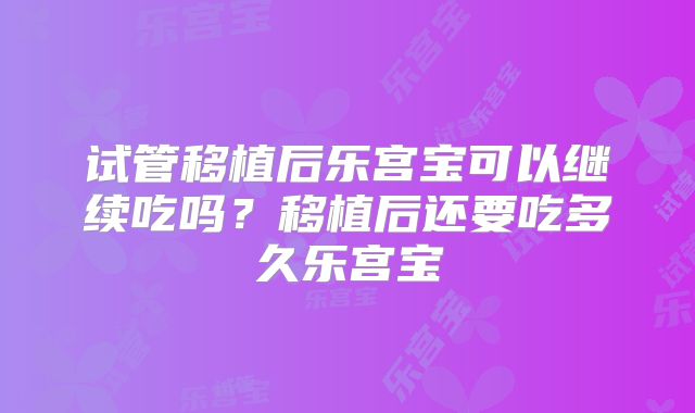试管移植后乐宫宝可以继续吃吗？移植后还要吃多久乐宫宝