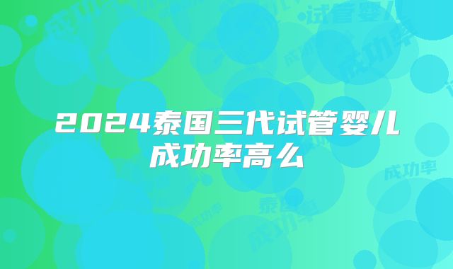 2024泰国三代试管婴儿成功率高么