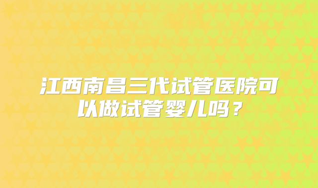 江西南昌三代试管医院可以做试管婴儿吗?