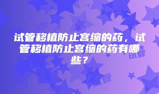 试管移植防止宫缩的药,试管移植防止宫缩的药有哪些?