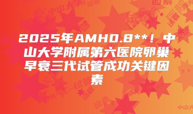 2025年AMH0.8**！中山大学附属第六医院卵巢早衰三代试管成功关键因素