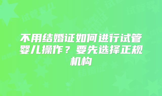 不用结婚证如何进行试管婴儿操作？要先选择正规机构