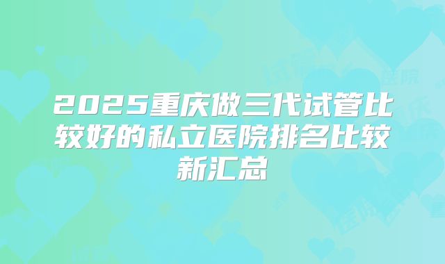 2025重庆做三代试管比较好的私立医院排名比较新汇总
