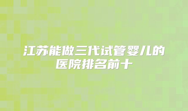 江苏能做三代试管婴儿的医院排名前十