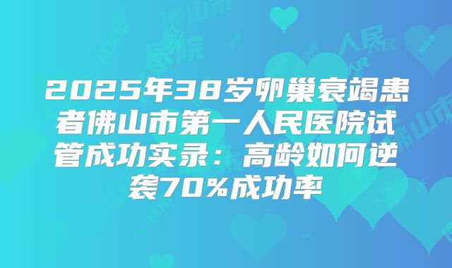 2025年38岁卵巢衰竭患者佛山市第一人民医院试管成功实录：高龄如何逆袭70%成功率
