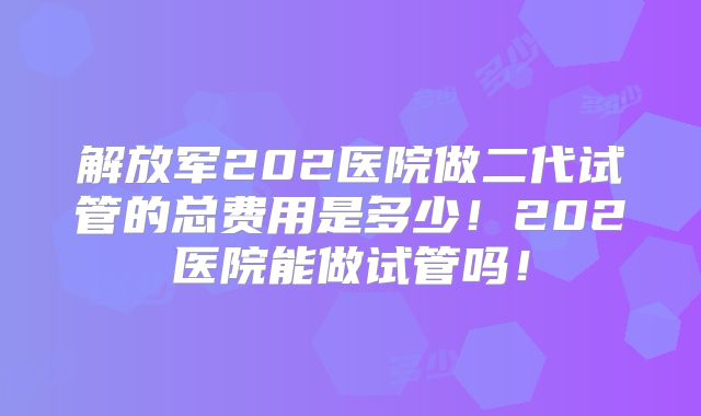 解放军202医院做二代试管的总费用是多少!202医院能做试管吗!