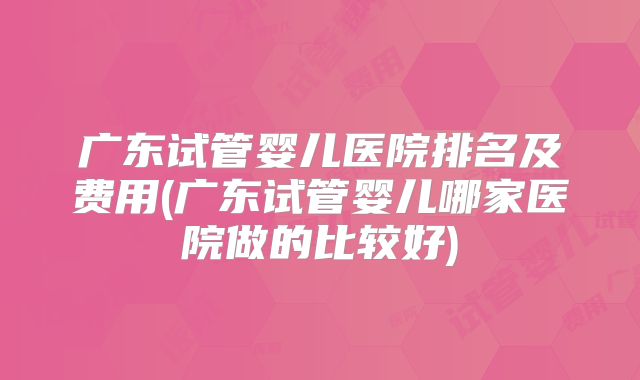 广东试管婴儿医院排名及费用(广东试管婴儿哪家医院做的比较好)