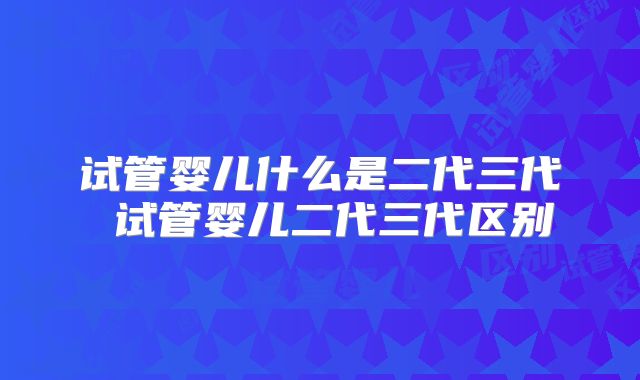试管婴儿什么是二代三代 试管婴儿二代三代区别
