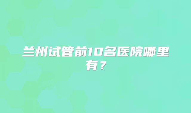 兰州试管前10名医院哪里有？