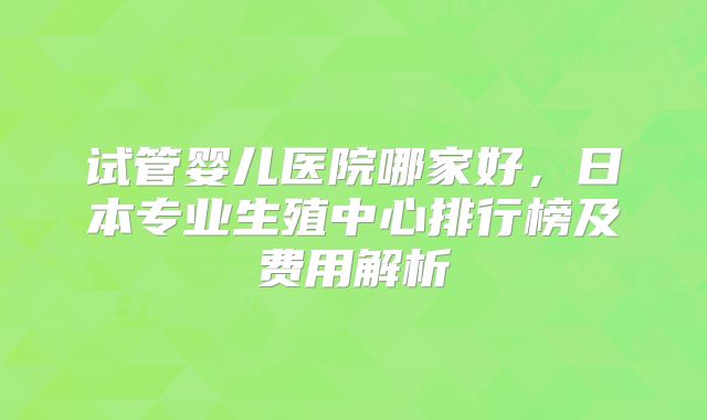 试管婴儿医院哪家好，日本专业生殖中心排行榜及费用解析