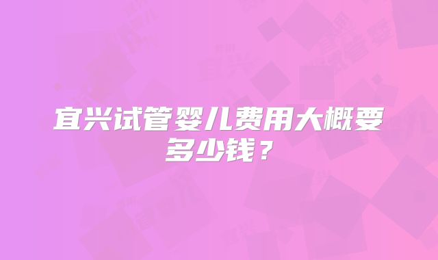 宜兴试管婴儿费用大概要多少钱?