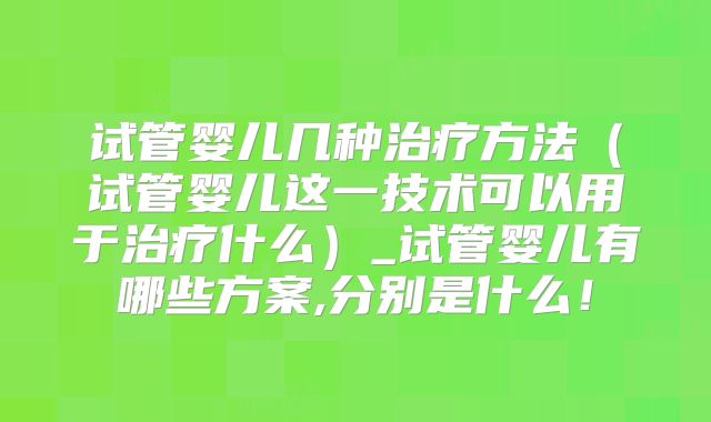 试管婴儿几种治疗方法（试管婴儿这一技术可以用于治疗什么）_试管婴儿有哪些方案,分别是什么！
