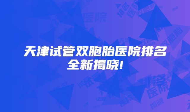 天津试管双胞胎医院排名全新揭晓!