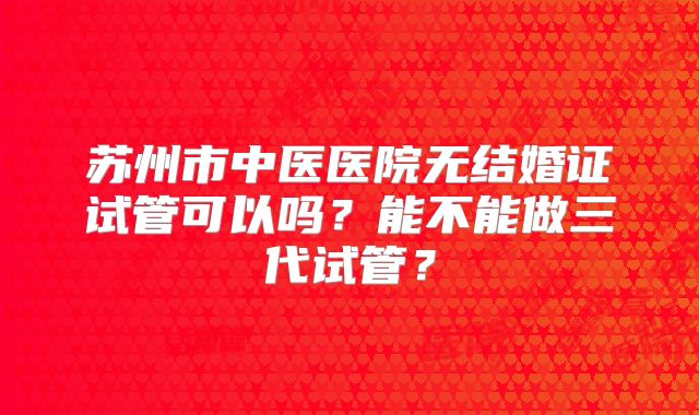 苏州市中医医院无结婚证试管可以吗?能不能做三代试管?