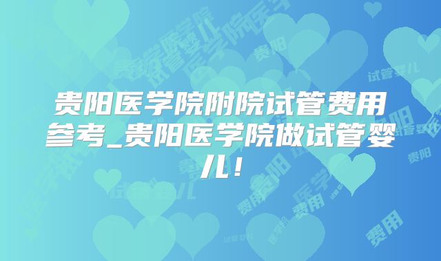 贵阳医学院附院试管费用参考_贵阳医学院做试管婴儿！