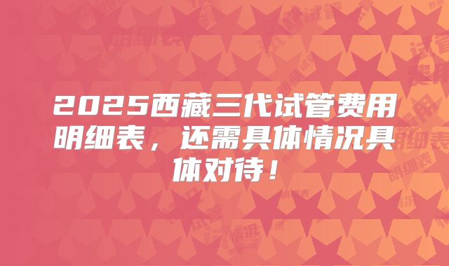 2025西藏三代试管费用明细表，还需具体情况具体对待！