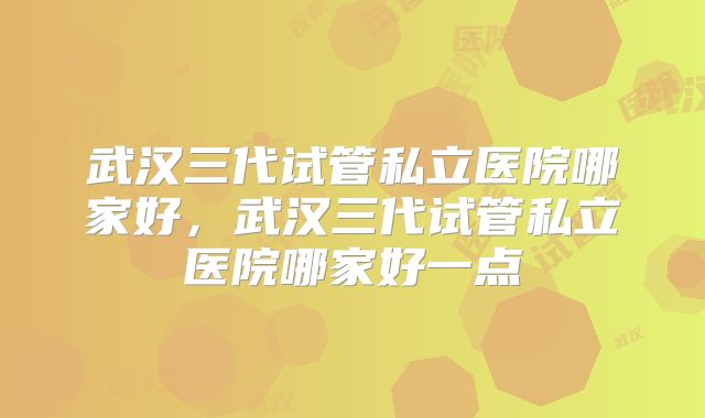 武汉三代试管私立医院哪家好,武汉三代试管私立医院哪家好一点