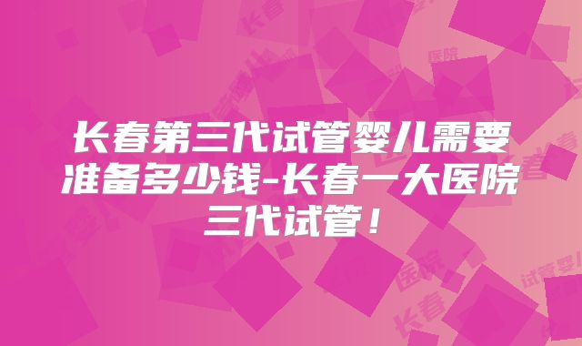 长春第三代试管婴儿需要准备多少钱-长春一大医院三代试管!