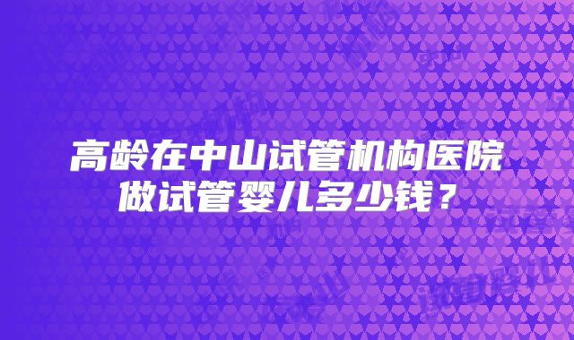 高龄在中山试管机构医院做试管婴儿多少钱？
