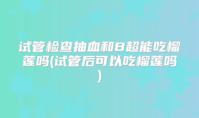 试管检查抽血和B超能吃榴莲吗(试管后可以吃榴莲吗)