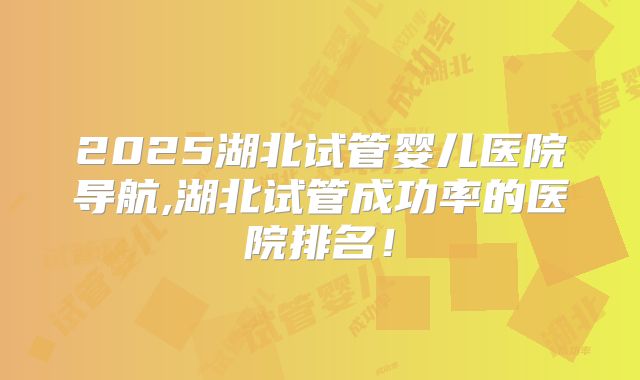 2025湖北试管婴儿医院导航,湖北试管成功率的医院排名！