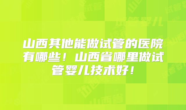 山西其他能做试管的医院有哪些！山西省哪里做试管婴儿技术好！