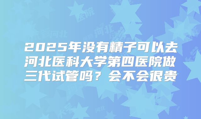 2025年没有精子可以去河北医科大学第四医院做三代试管吗？会不会很贵