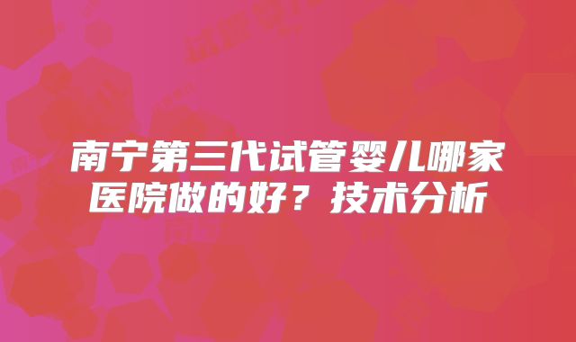 南宁第三代试管婴儿哪家医院做的好？技术分析