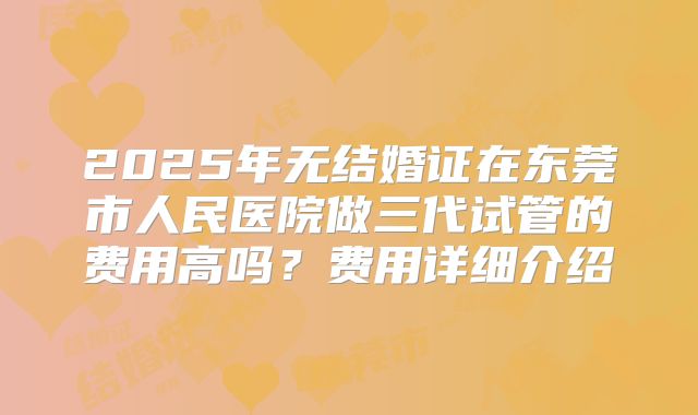 2025年无结婚证在东莞市人民医院做三代试管的费用高吗?费用详细介绍