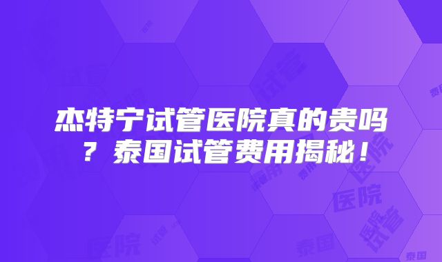 杰特宁试管医院真的贵吗？泰国试管费用揭秘！